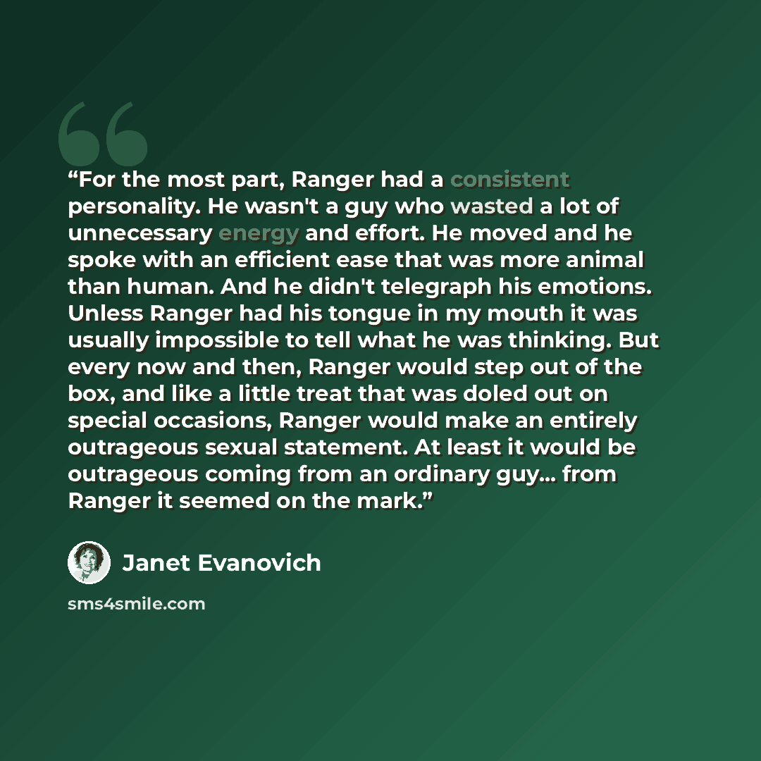 “For the most part, Ranger had a consistent personality. He wasn't a guy who wasted a lot of unnecessary energy and effort. He moved and he spoke with an efficient ease that was more animal than human. And he didn't telegraph his emotions. Unless Ranger had his tongue in my mouth it was usually…” quote by Janet Evanovich