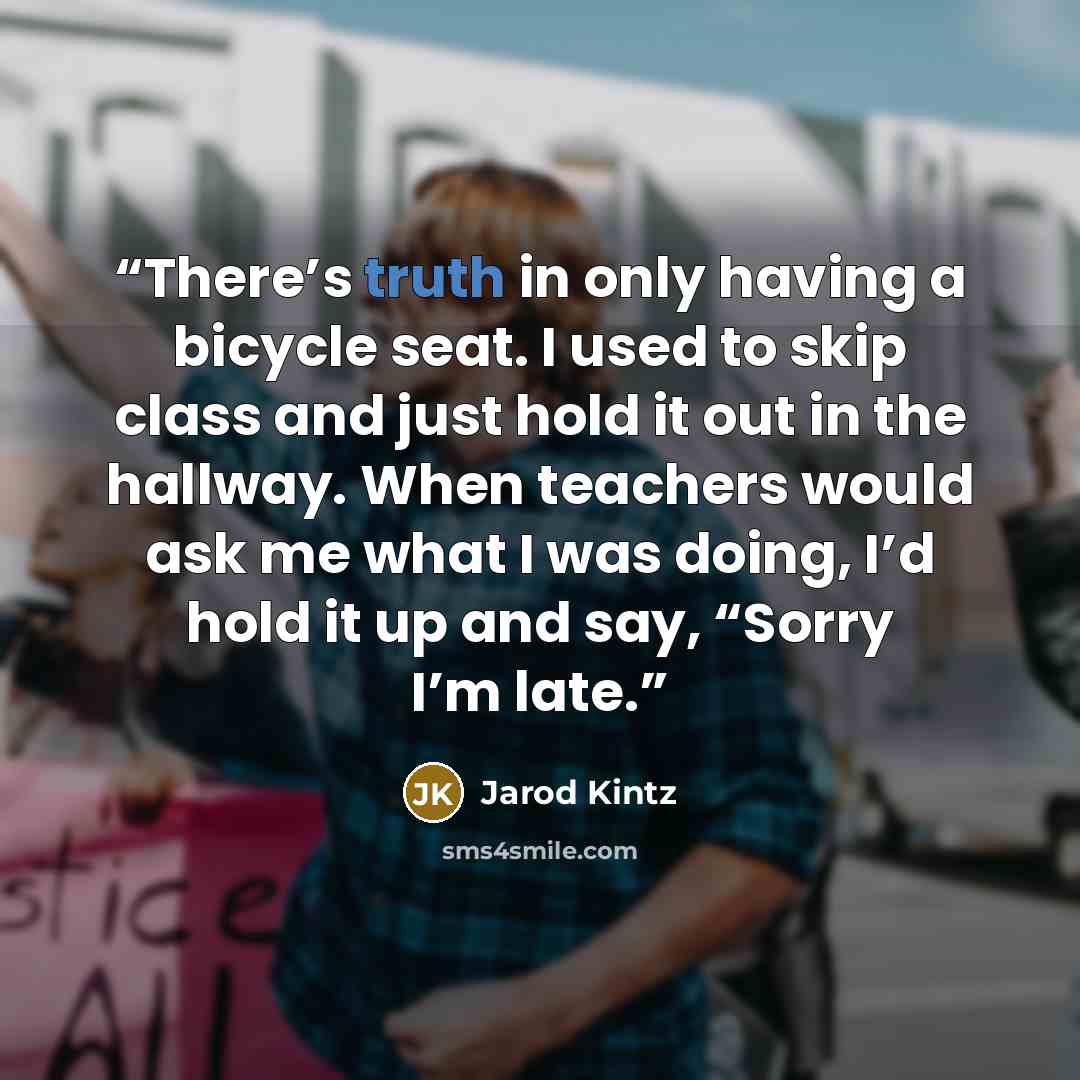 “There’s truth in only having a bicycle seat. I used to skip class and just hold it out in the hallway. When teachers would ask me what I was doing, I’d hold it up and say, “Sorry I’m late.” quote by Jarod Kintz