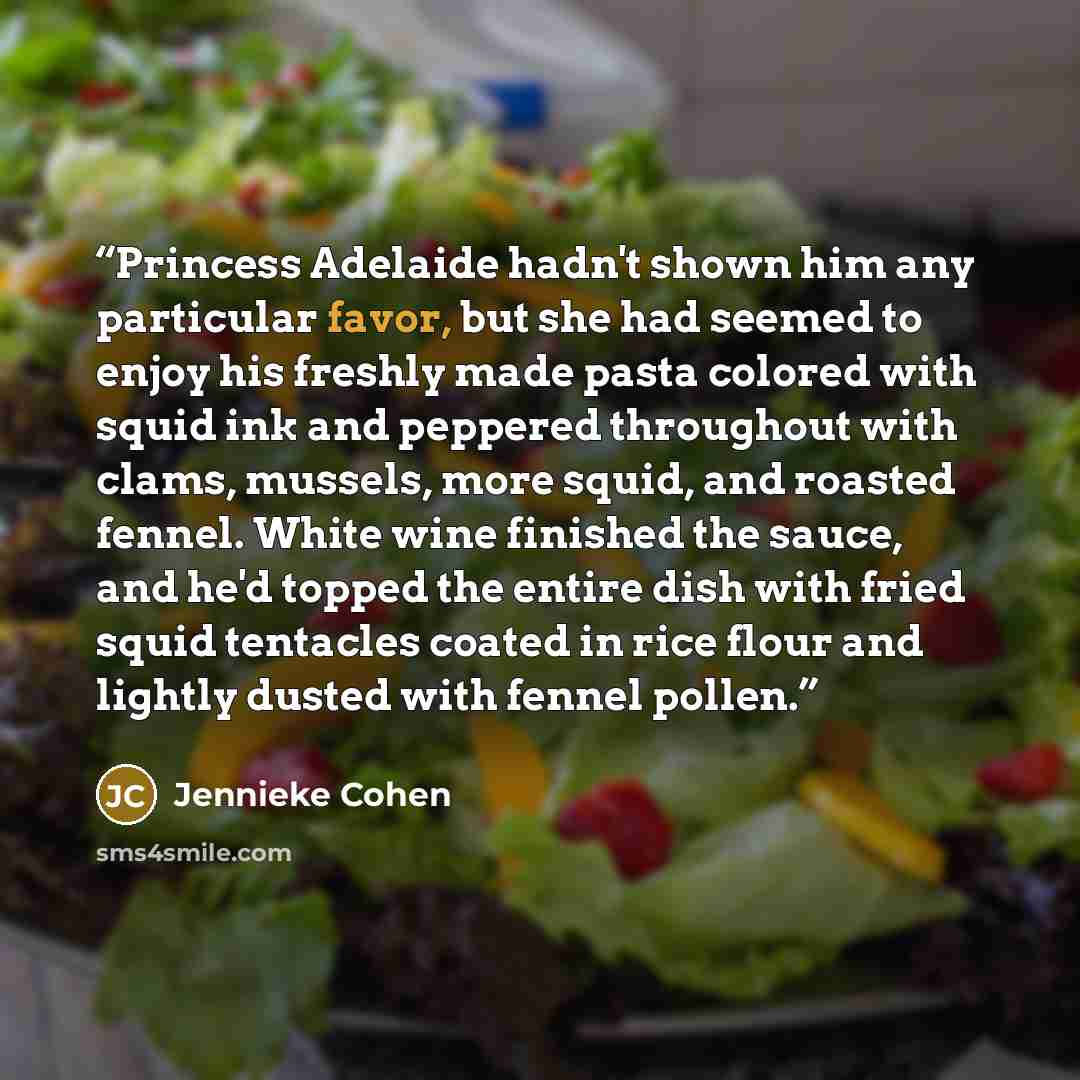 “Princess Adelaide hadn't shown him any particular favor, but she had seemed to enjoy his freshly made pasta colored with squid ink and peppered throughout with clams, mussels, more squid, and roasted fennel. White wine finished the sauce, and he'd topped the entire dish with fried squid tentacles…” quote by Jennieke Cohen