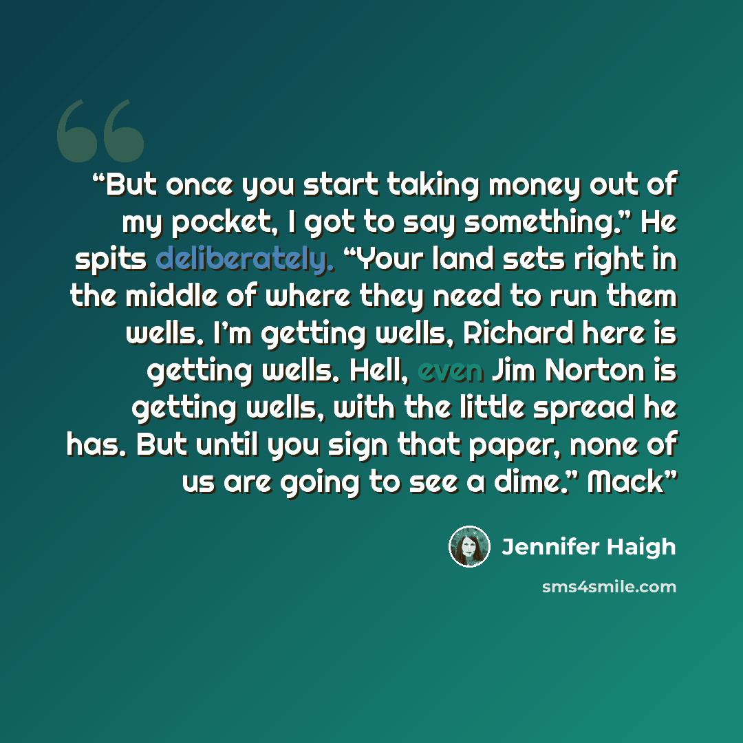 “But once you start taking money out of my pocket, I got to say something.” He spits deliberately. “Your land sets right in the middle of where they need to run them wells. I’m getting wells, Richard here is getting wells. Hell, even Jim Norton is getting wells, with the little spread he has. But…” quote by Jennifer Haigh