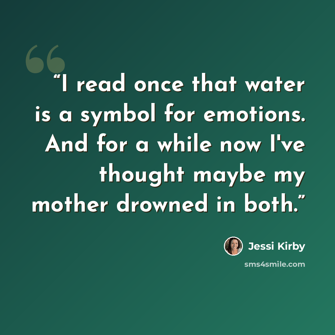 “I read once that water is a symbol for emotions. And for a while now I've thought maybe my mother drowned in both.” quote by Jessi Kirby