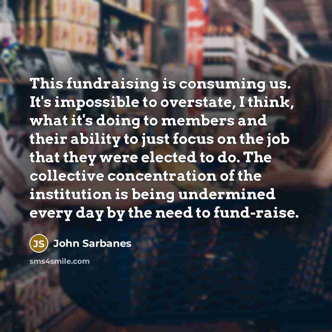 “This fundraising is consuming us. It's impossible to overstate, I think, what it's doing to members and their ability to just focus on the job that they were elected to do. The collective concentration of the institution is being undermined every day by the need to fund-raise.” quote by John Sarbanes