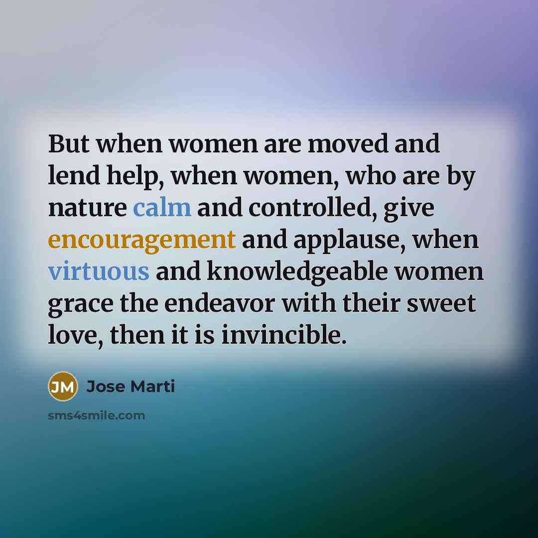 “But when women are moved and lend help, when women, who are by nature calm and controlled, give encouragement and applause, when virtuous and knowledgeable women grace the endeavor with their sweet love, then it is invincible.” quote by Jose Marti