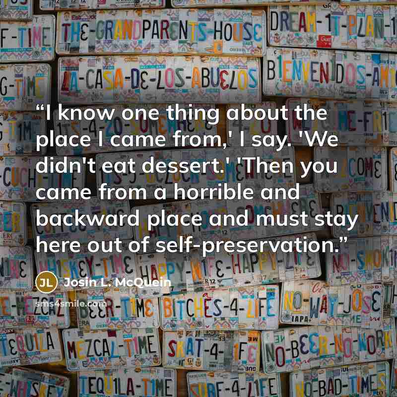 “I know one thing about the place I came from,' I say. 'We didn't eat dessert.' 'Then you came from a horrible and backward place and must stay here out of self-preservation.” quote by Josin L. McQuein