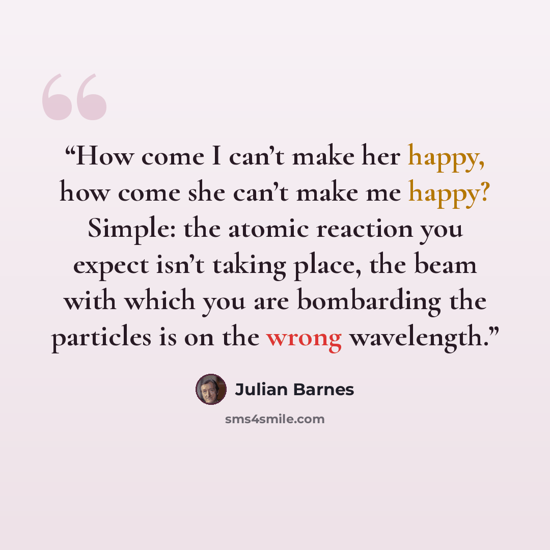 “How come I can’t make her happy, how come she can’t make me happy? Simple: the atomic reaction you expect isn’t taking place, the beam with which you are bombarding the particles is on the wrong wavelength.” quote by Julian Barnes