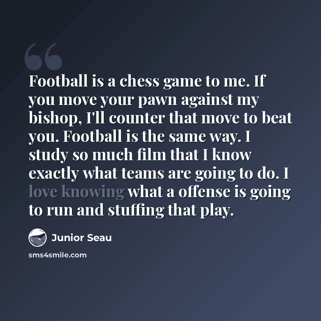“Football is a chess game to me. If you move your pawn against my bishop, I'll counter that move to beat you. Football is the same way. I study so much film that I know exactly what teams are going to do. I love knowing what a offense is going to run and stuffing that play.” quote by Junior Seau