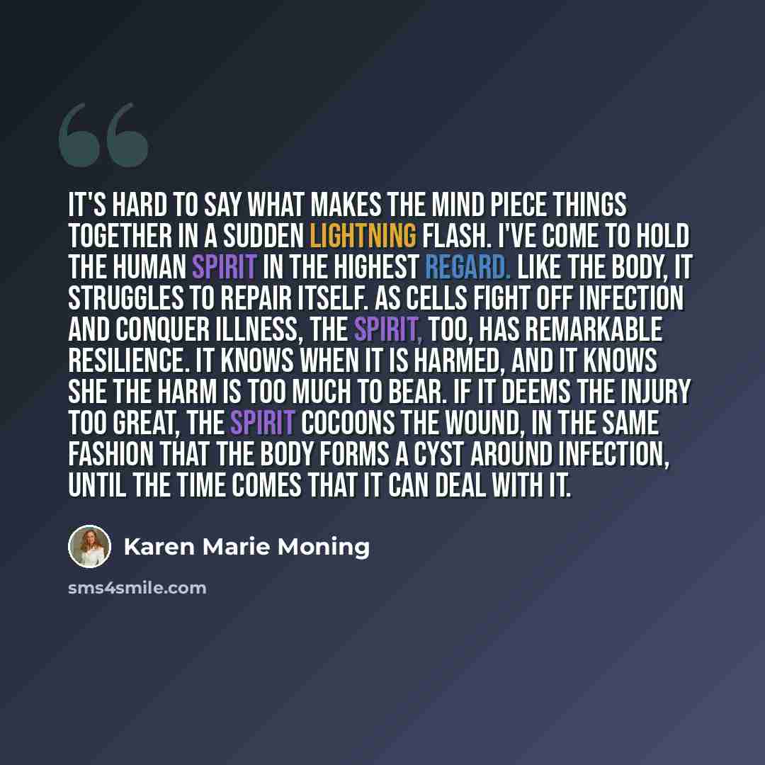 “It's hard to say what makes the mind piece things together in a sudden lightning flash. I've come to hold the human spirit in the highest regard. Like the body, it struggles to repair itself. As cells fight off infection and conquer illness, the spirit, too, has remarkable resilience. It knows…” quote by Karen Marie Moning