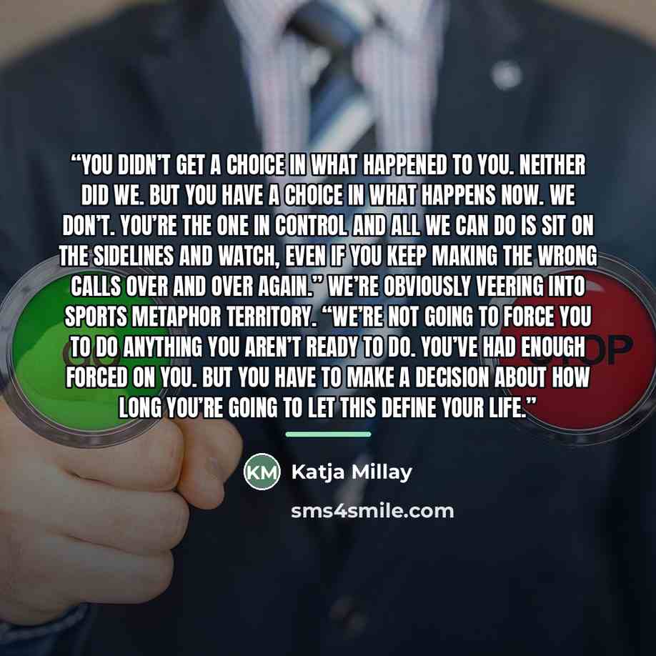 “You didn’t get a choice in what happened to you. Neither did we. But you have a choice in what happens now. We don’t. You’re the one in control and all we can do is sit on the sidelines and watch, even if you keep making the wrong calls over and over again.” We’re obviously veering into sports…” quote by Katja Millay