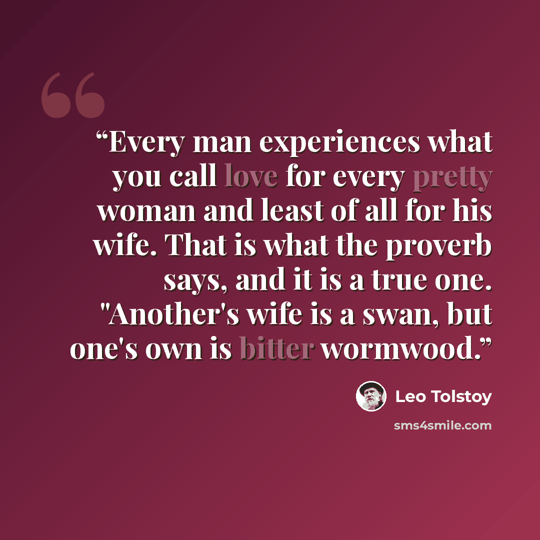 “Every man experiences what you call love for every pretty woman and least of all for his wife. That is what the proverb says, and it is a true one. "Another's wife is a swan, but one's own is bitter wormwood.” quote by Leo Tolstoy
