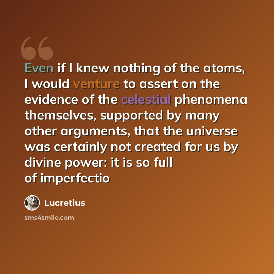 “Even if I knew nothing of the atoms, I would venture to assert on the evidence of the celestial phenomena themselves, supported by many other arguments, that the universe was certainly not created for us by divine power: it is so full of imperfectio” quote by Lucretius