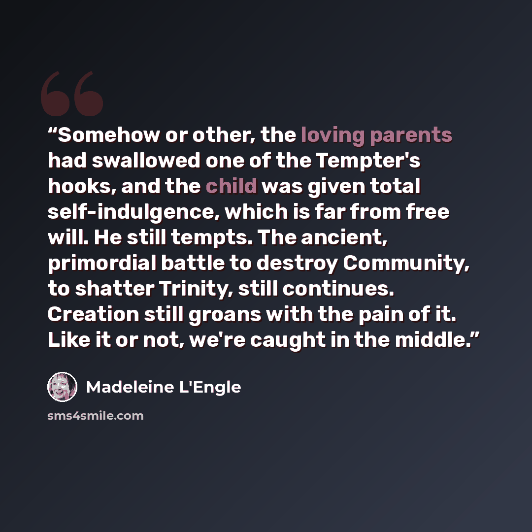 “Somehow or other, the loving parents had swallowed one of the Tempter's hooks, and the child was given total self-indulgence, which is far from free will. He still tempts. The ancient, primordial battle to destroy Community, to shatter Trinity, still continues. Creation still groans with the pain…” quote by Madeleine L'Engle