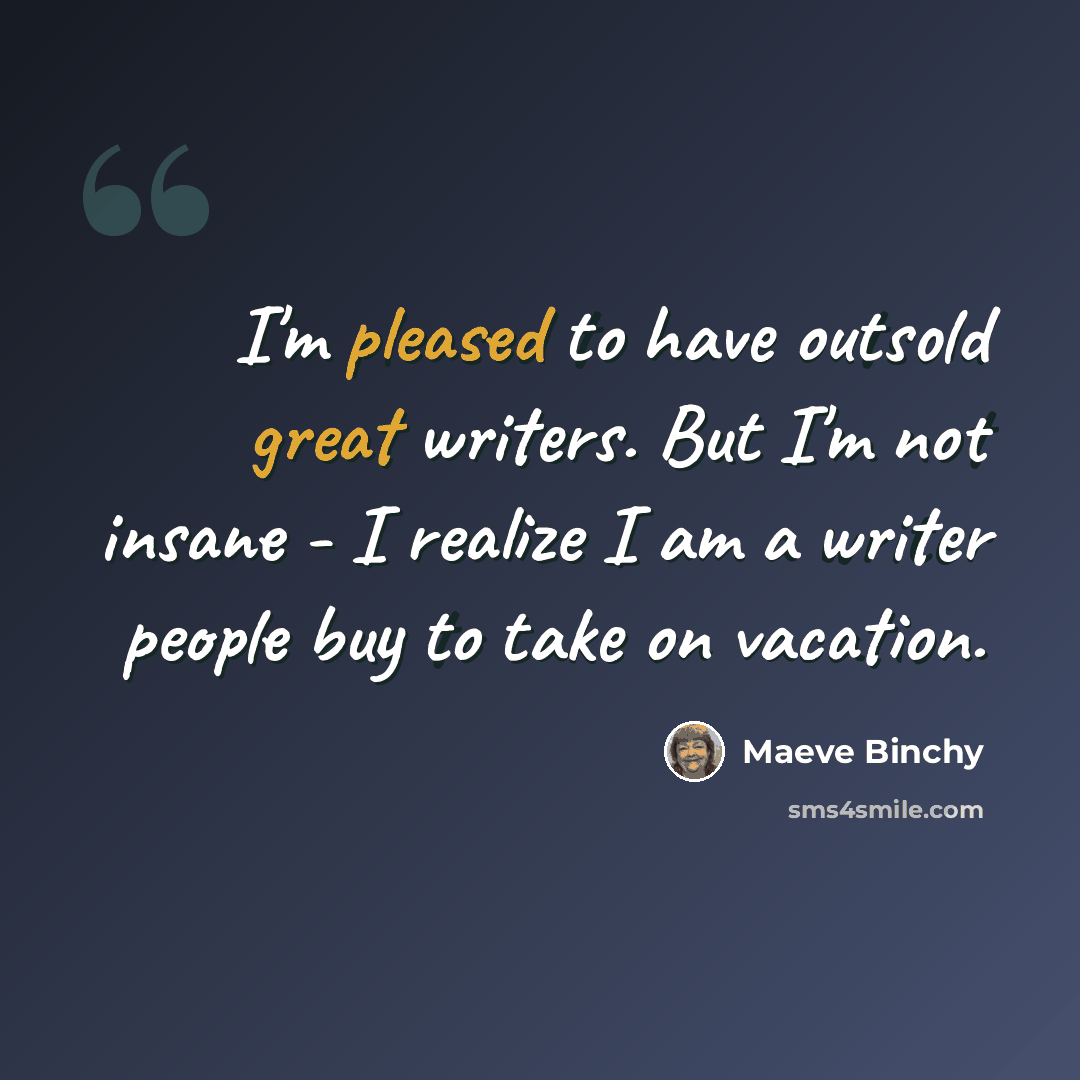 “I'm pleased to have outsold great writers. But I'm not insane - I realize I am a writer people buy to take on vacation.” quote by Maeve Binchy
