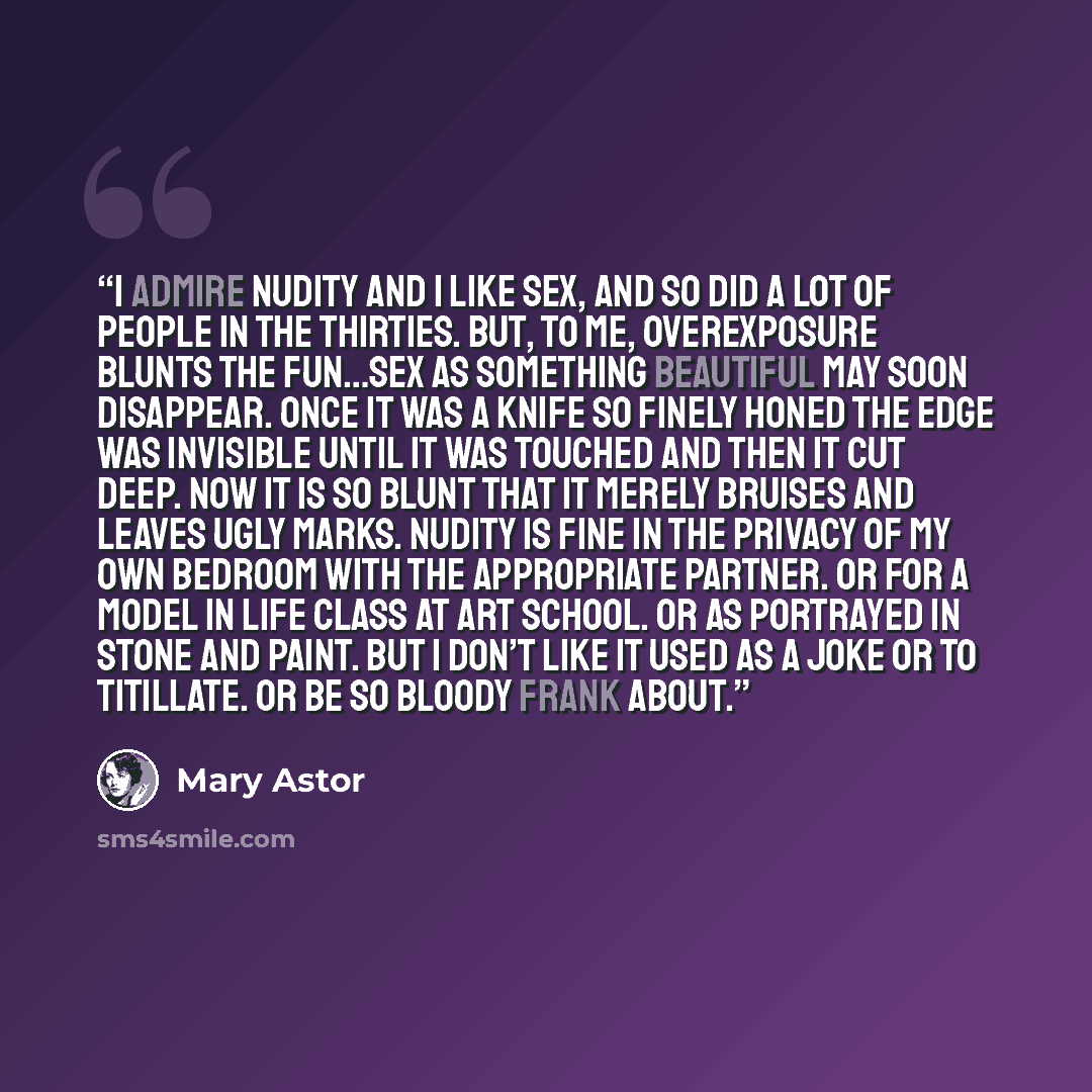 “I admire nudity and I like sex, and so did a lot of people in the Thirties. But, to me, overexposure blunts the fun…Sex as something beautiful may soon disappear. Once it was a knife so finely honed the edge was invisible until it was touched and then it cut deep. Now it is so blunt that it merely…” quote by Mary Astor
