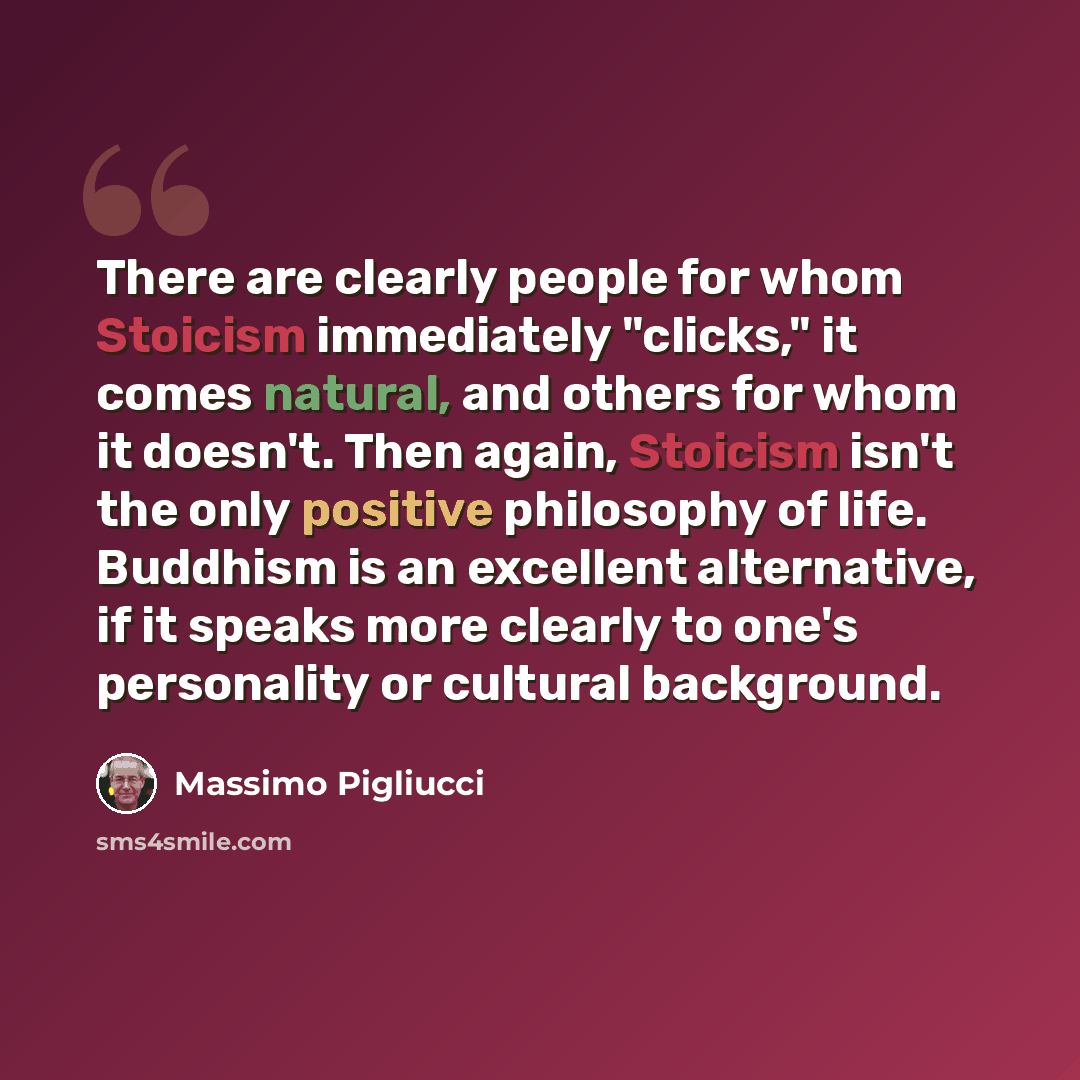 “There are clearly people for whom Stoicism immediately "clicks," it comes natural, and others for whom it doesn't. Then again, Stoicism isn't the only positive philosophy of life. Buddhism is an excellent alternative, if it speaks more clearly to one's personality or cultural background.” quote by Massimo Pigliucci