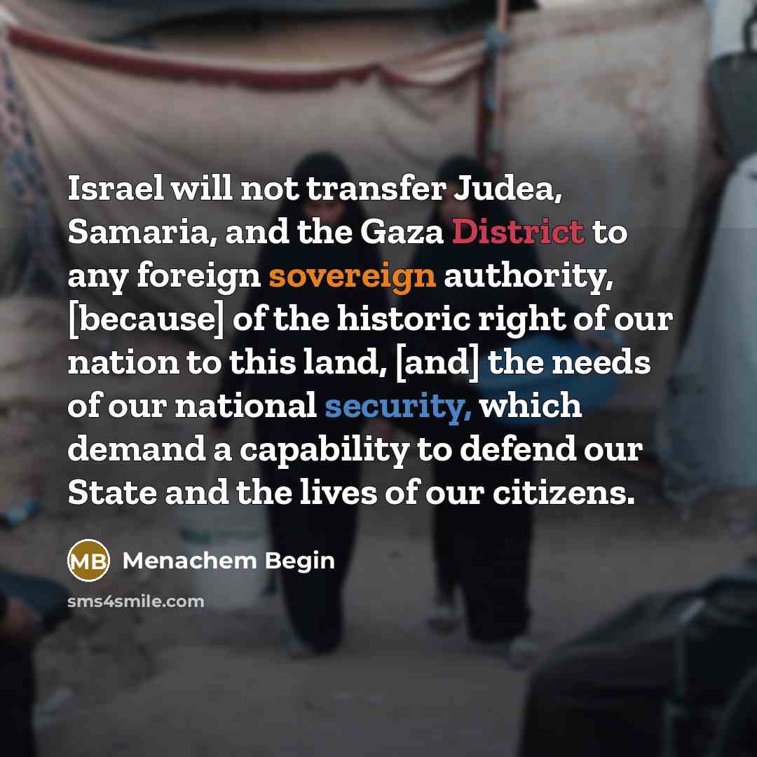 “Israel will not transfer Judea, Samaria, and the Gaza District to any foreign sovereign authority, [because] of the historic right of our nation to this land, [and] the needs of our national security, which demand a capability to defend our State and the lives of our citizens.” quote by Menachem Begin