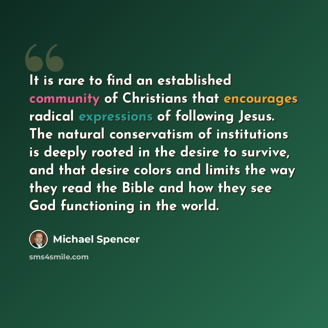 “It is rare to find an established community of Christians that encourages radical expressions of following Jesus. The natural conservatism of institutions is deeply rooted in the desire to survive, and that desire colors and limits the way they read the Bible and how they see God functioning in…” quote by Michael Spencer