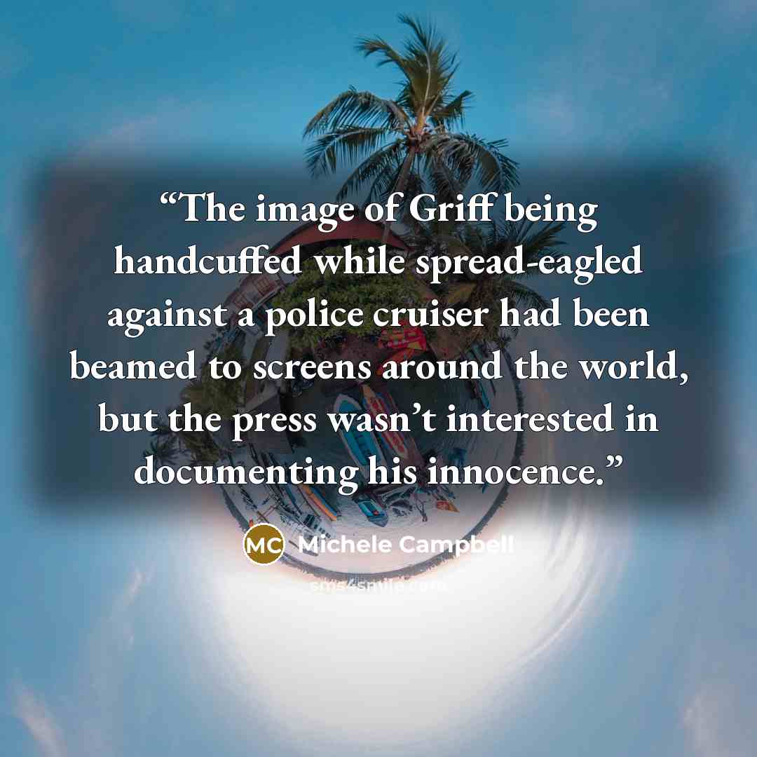 “The image of Griff being handcuffed while spread-eagled against a police cruiser had been beamed to screens around the world, but the press wasn’t interested in documenting his innocence.” quote by Michele Campbell