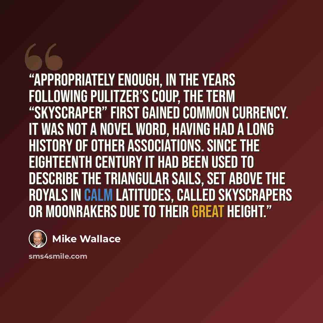 “Appropriately enough, in the years following Pulitzer’s coup, the term “skyscraper” first gained common currency. It was not a novel word, having had a long history of other associations. Since the eighteenth century it had been used to describe the triangular sails, set above the royals in calm…” quote by Mike Wallace