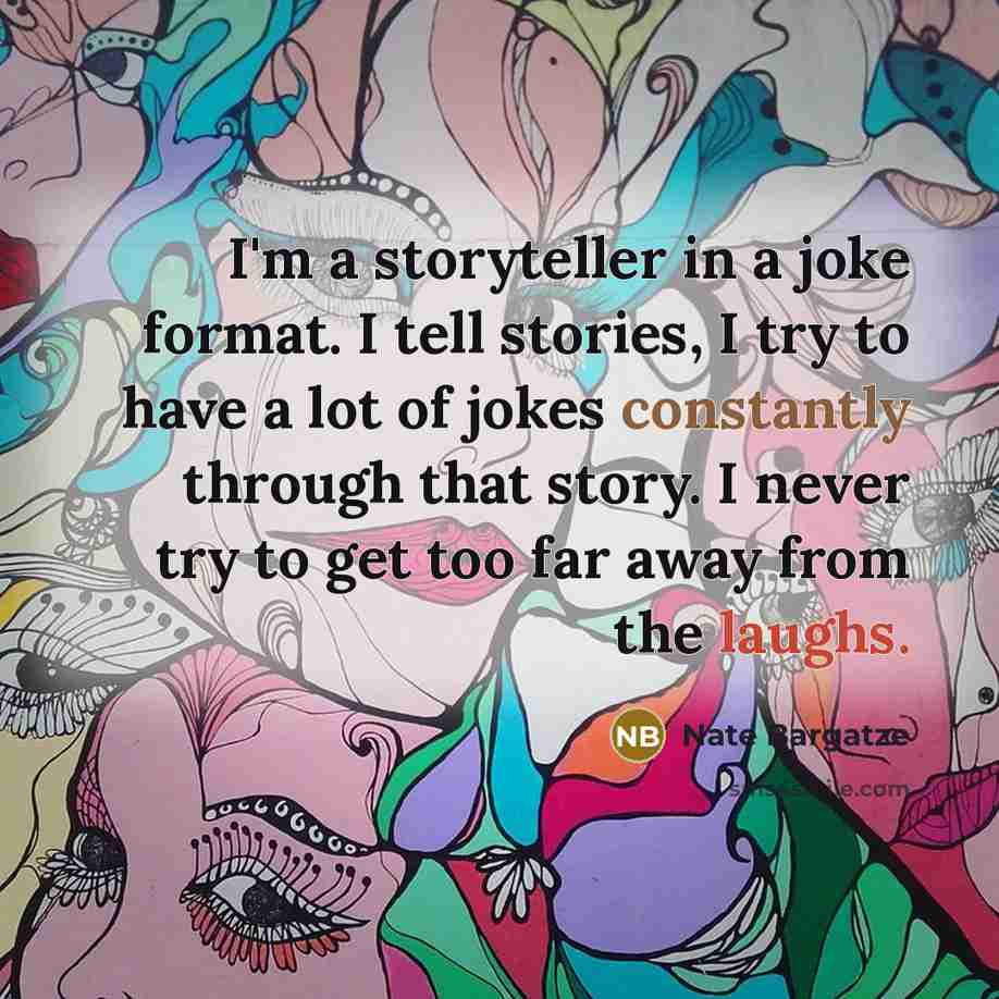 “I'm a storyteller in a joke format. I tell stories, I try to have a lot of jokes constantly through that story. I never try to get too far away from the laughs.” quote by Nate Bargatze