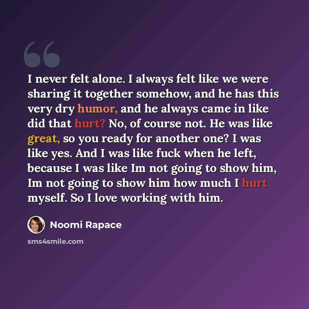 “I never felt alone. I always felt like we were sharing it together somehow, and he has this very dry humor, and he always came in like did that hurt? No, of course not. He was like great, so you ready for another one? I was like yes. And I was like fuck when he left, because I was like Im not…” quote by Noomi Rapace