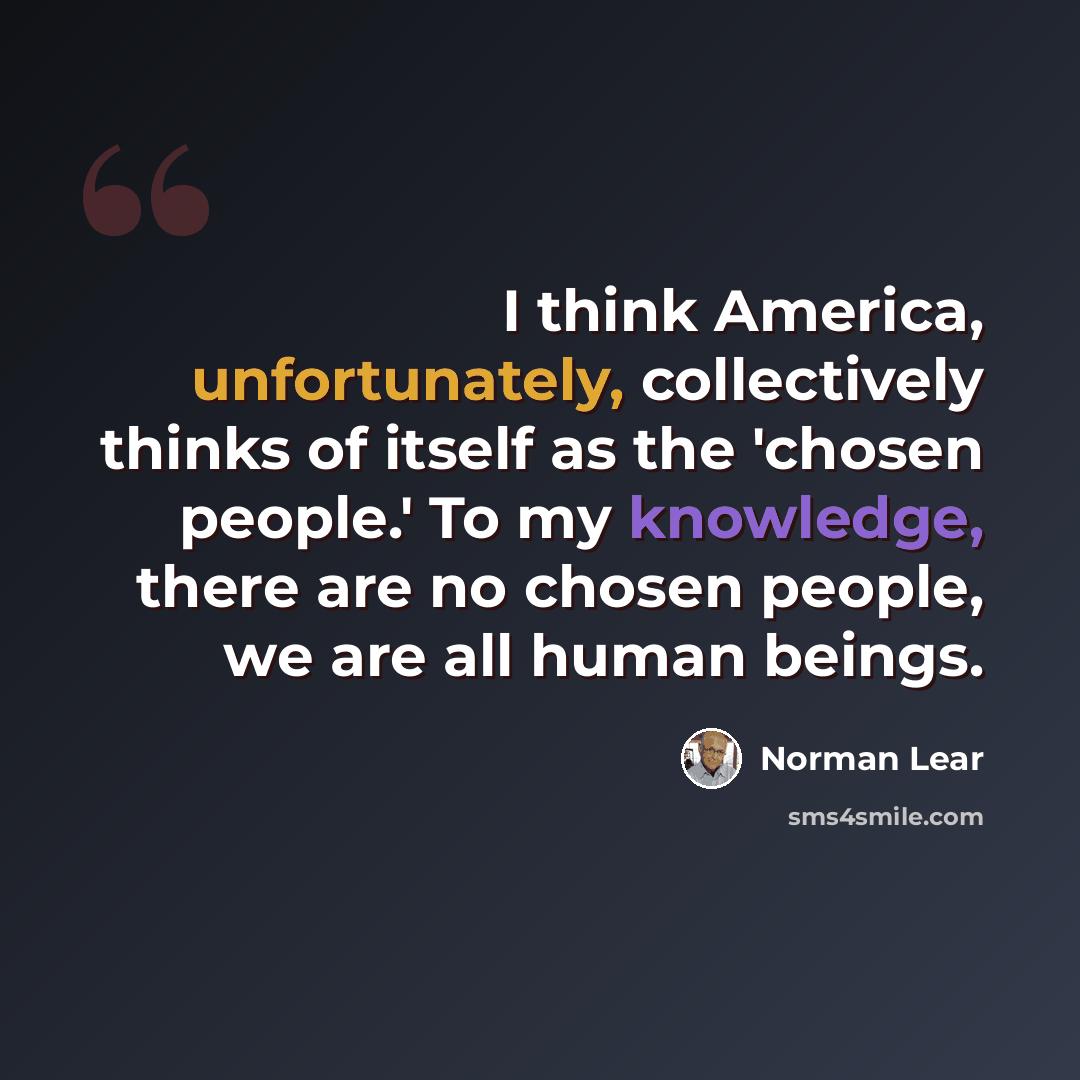 “I think America, unfortunately, collectively thinks of itself as the 'chosen people.' To my knowledge, there are no chosen people, we are all human beings.” quote by Norman Lear