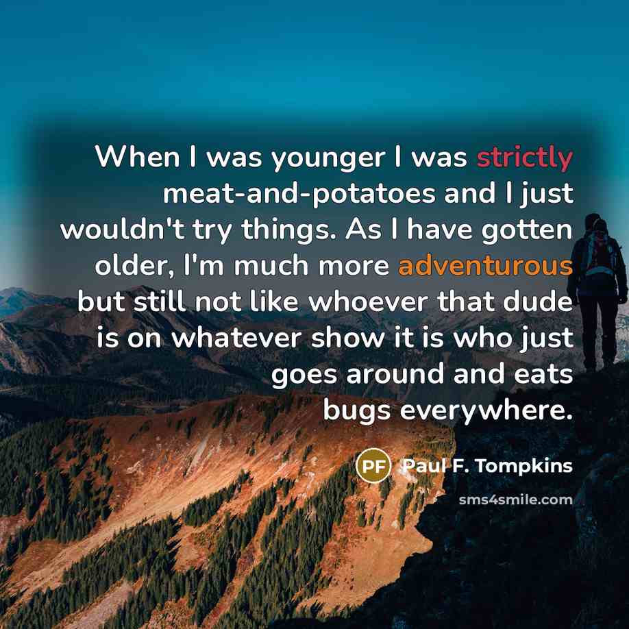 “When I was younger I was strictly meat-and-potatoes and I just wouldn't try things. As I have gotten older, I'm much more adventurous but still not like whoever that dude is on whatever show it is who just goes around and eats bugs everywhere.” quote by Paul F. Tompkins