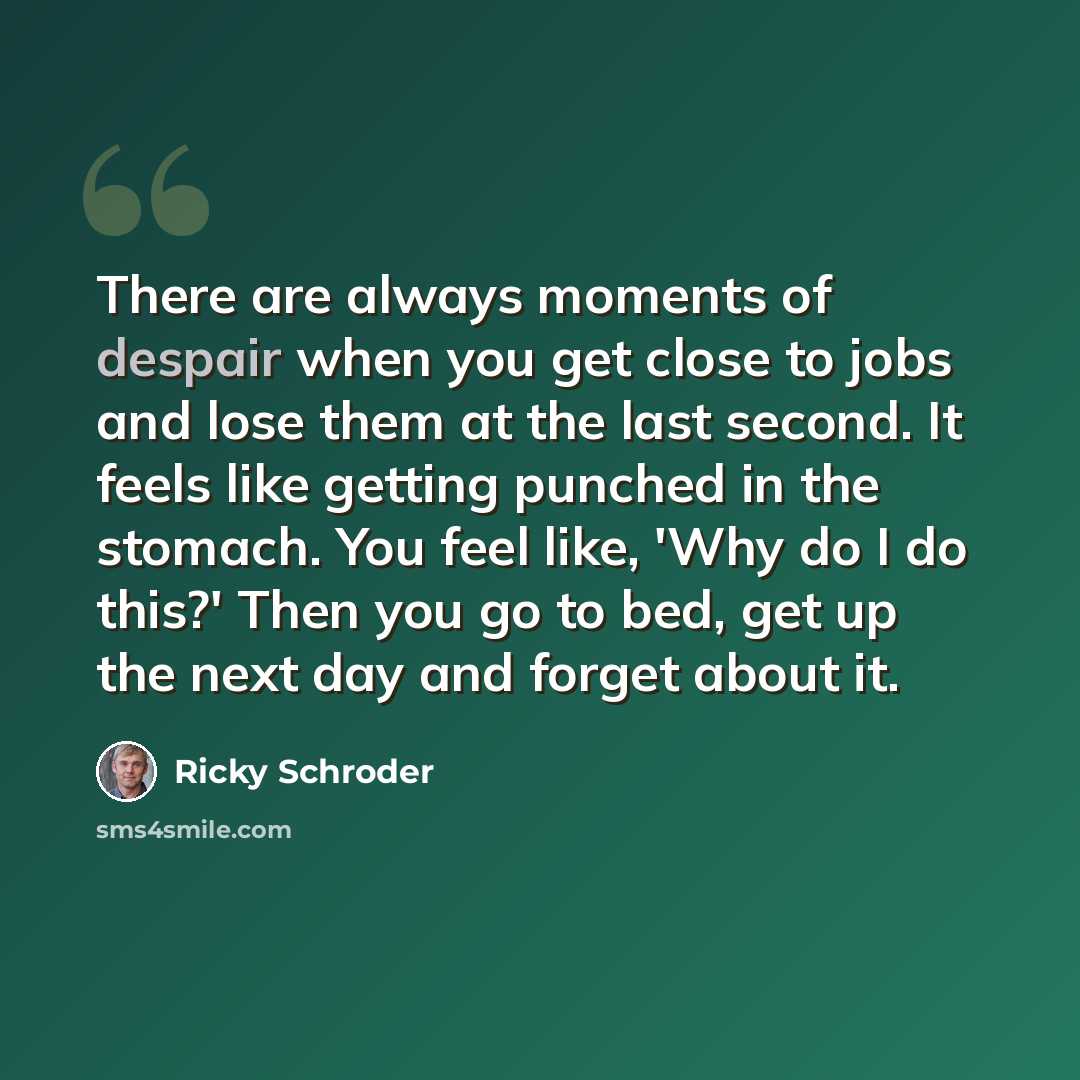 “There are always moments of despair when you get close to jobs and lose them at the last second. It feels like getting punched in the stomach. You feel like, 'Why do I do this?' Then you go to bed, get up the next day and forget about it.” quote by Ricky Schroder