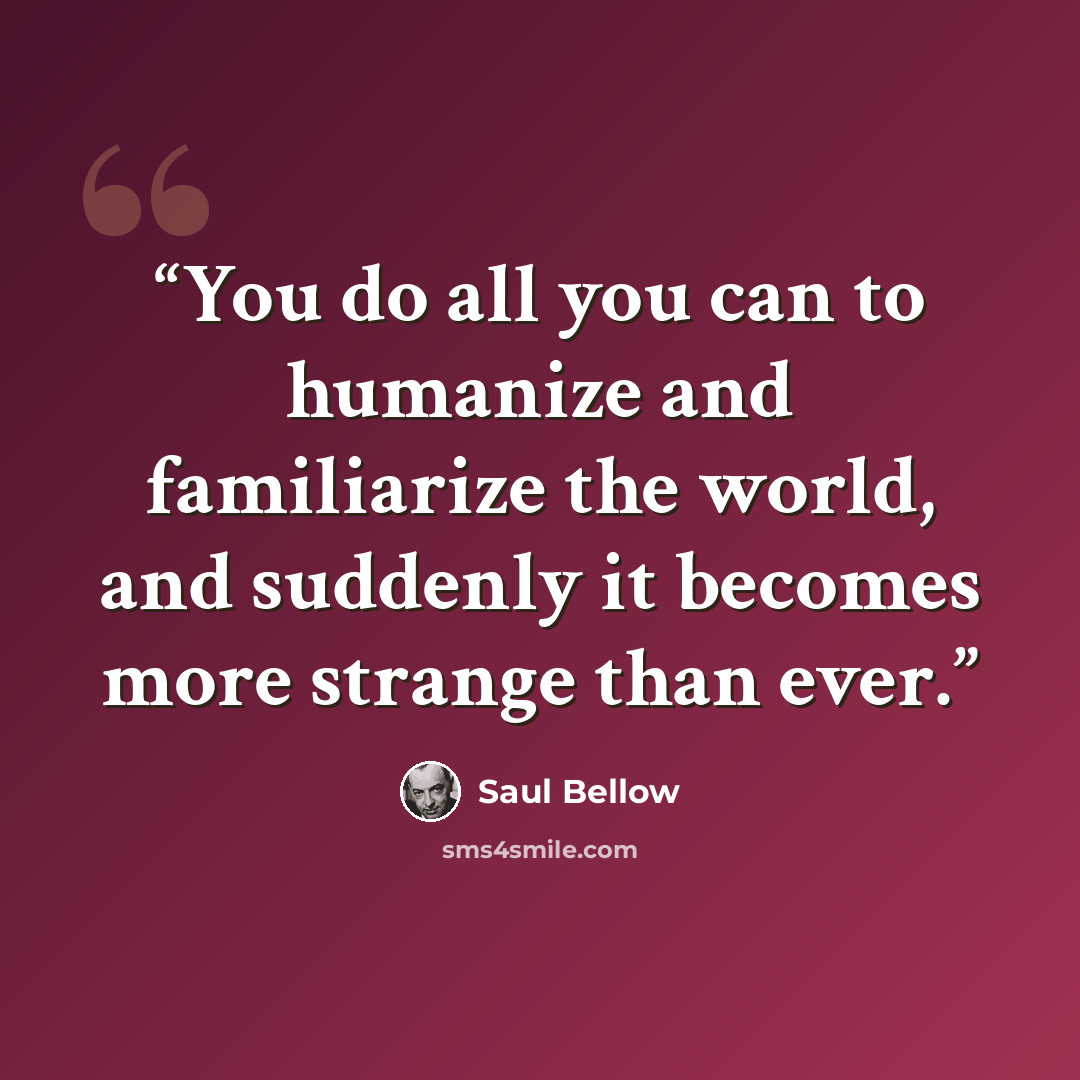 “You do all you can to humanize and familiarize the world, and suddenly it becomes more strange than ever.” quote by Saul Bellow