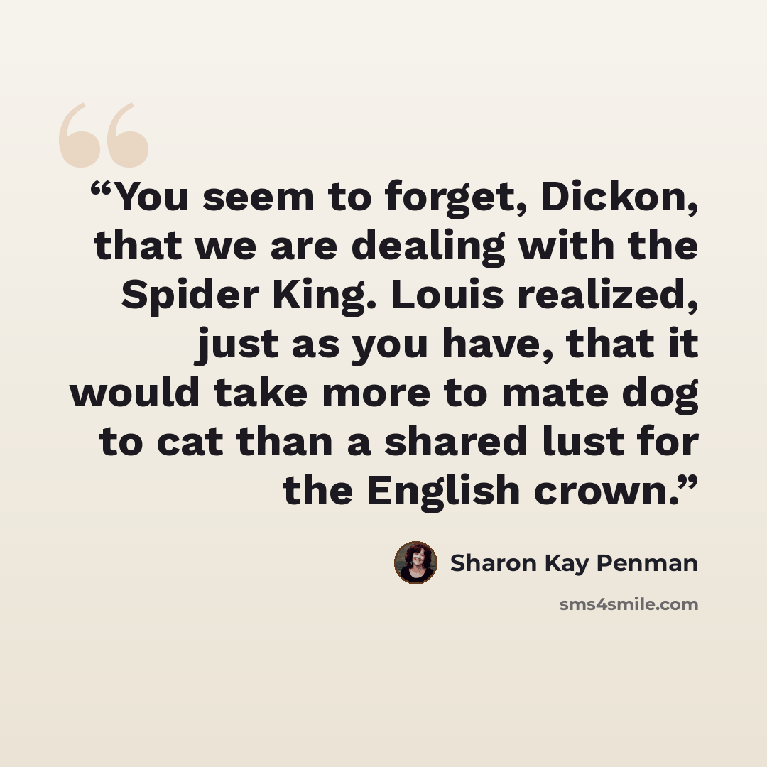 “You seem to forget, Dickon, that we are dealing with the Spider King. Louis realized, just as you have, that it would take more to mate dog to cat than a shared lust for the English crown.” quote by Sharon Kay Penman