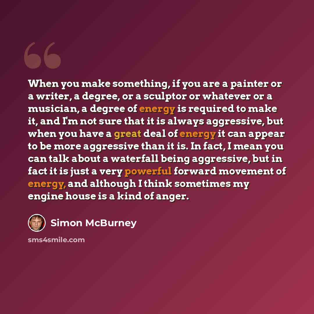 “When you make something, if you are a painter or a writer, a degree, or a sculptor or whatever or a musician, a degree of energy is required to make it, and I'm not sure that it is always aggressive, but when you have a great deal of energy it can appear to be more aggressive than it is. In fact…” quote by Simon McBurney
