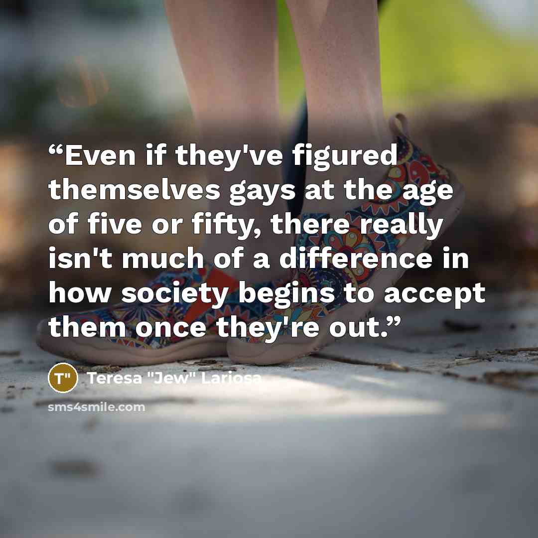 “Even if they've figured themselves gays at the age of five or fifty, there really isn't much of a difference in how society begins to accept them once they're out.” quote by Teresa "Jew" Lariosa