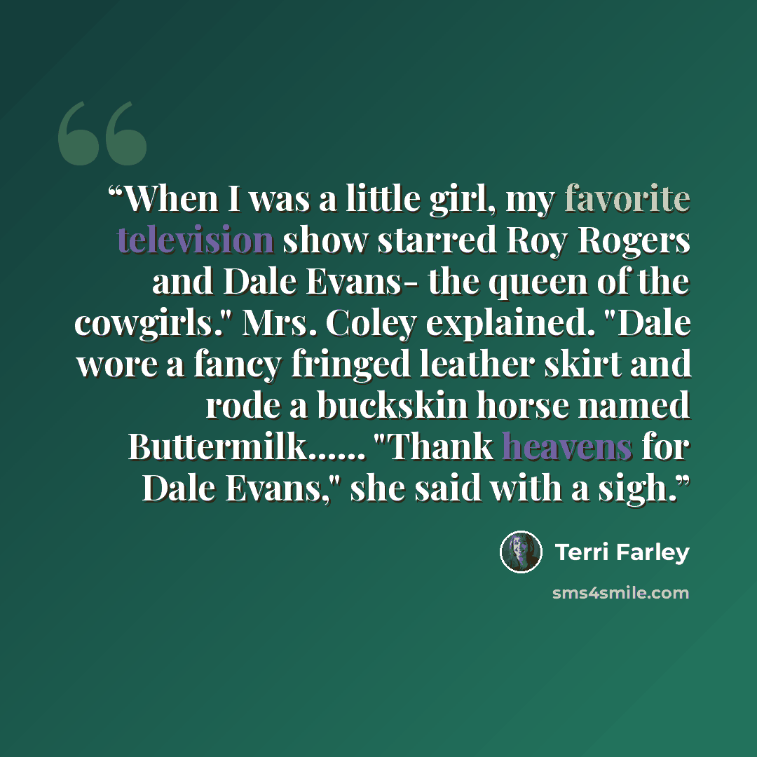 “When I was a little girl, my favorite television show starred Roy Rogers and Dale Evans- the queen of the cowgirls." Mrs. Coley explained. "Dale wore a fancy fringed leather skirt and rode a buckskin horse named Buttermilk…... "Thank heavens for Dale Evans," she said with a sigh.” quote by Terri Farley