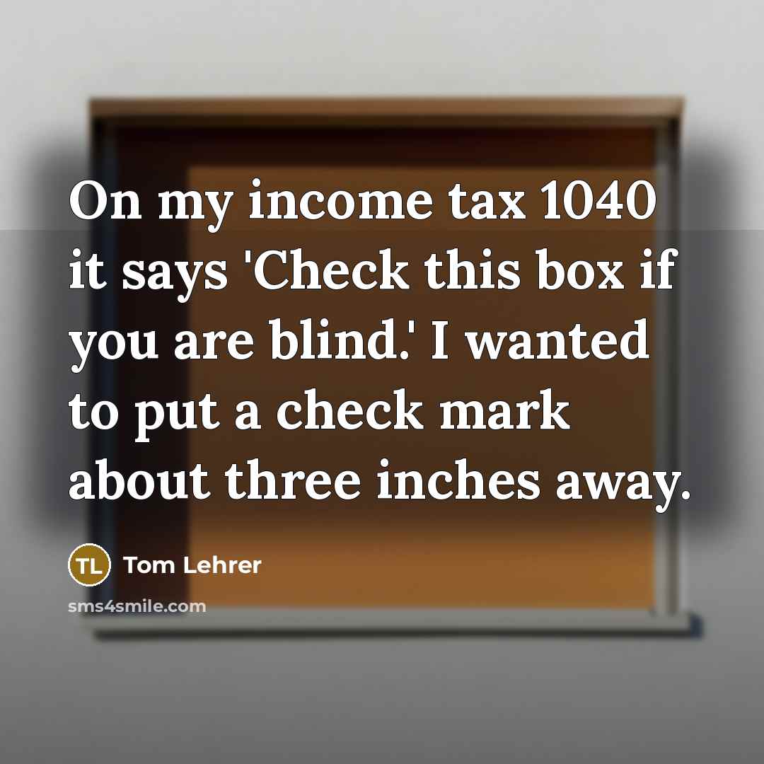 “On my income tax 1040 it says 'Check this box if you are blind.' I wanted to put a check mark about three inches away.” quote by Tom Lehrer