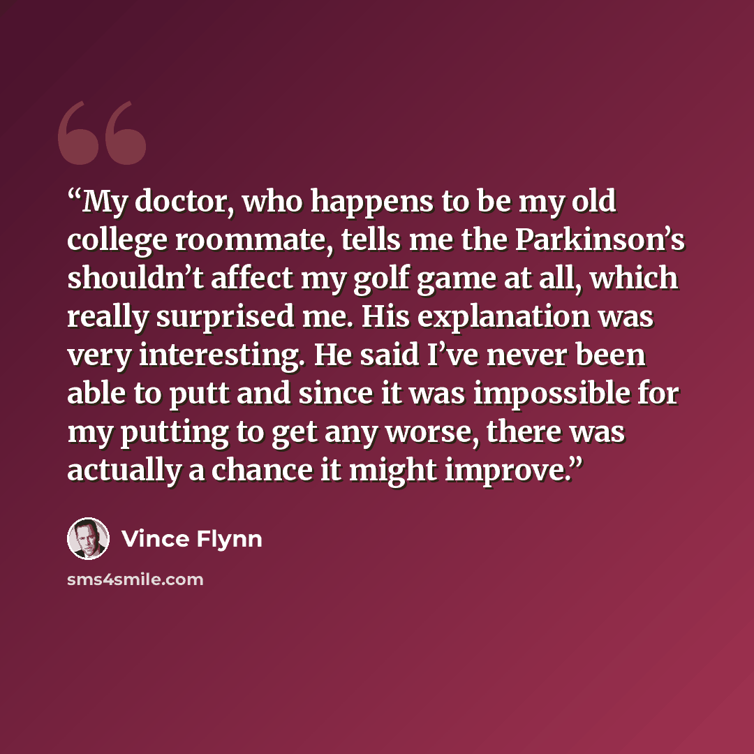 “My doctor, who happens to be my old college roommate, tells me the Parkinson’s shouldn’t affect my golf game at all, which really surprised me. His explanation was very interesting. He said I’ve never been able to putt and since it was impossible for my putting to get any worse, there was actually…” quote by Vince Flynn
