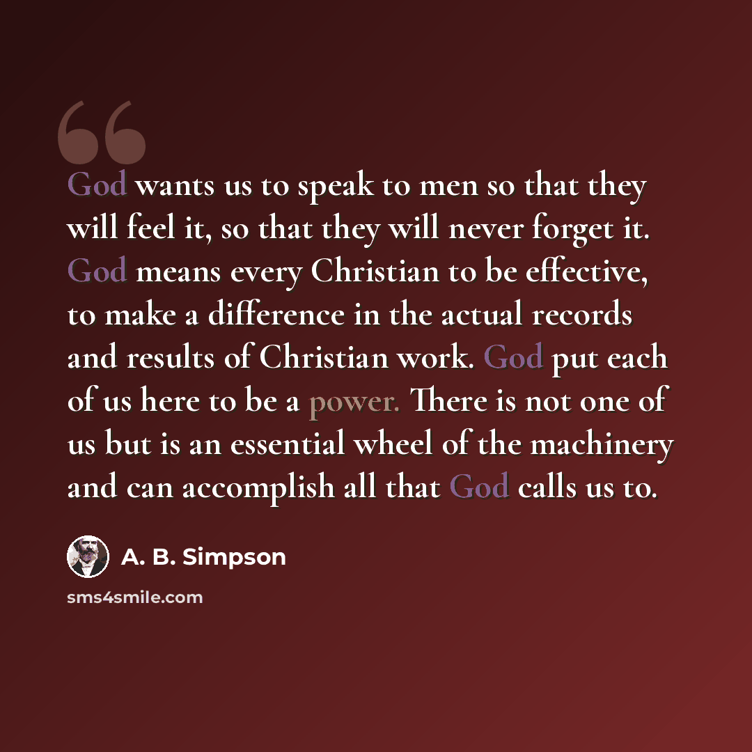 “God wants us to speak to men so that they will feel it, so that they will never forget it. God means every Christian to be effective, to make a difference in the actual records and results of Christian work. God put each of us here to be a power. There is not one of us but is an essential wheel of…” quote by A. B. Simpson