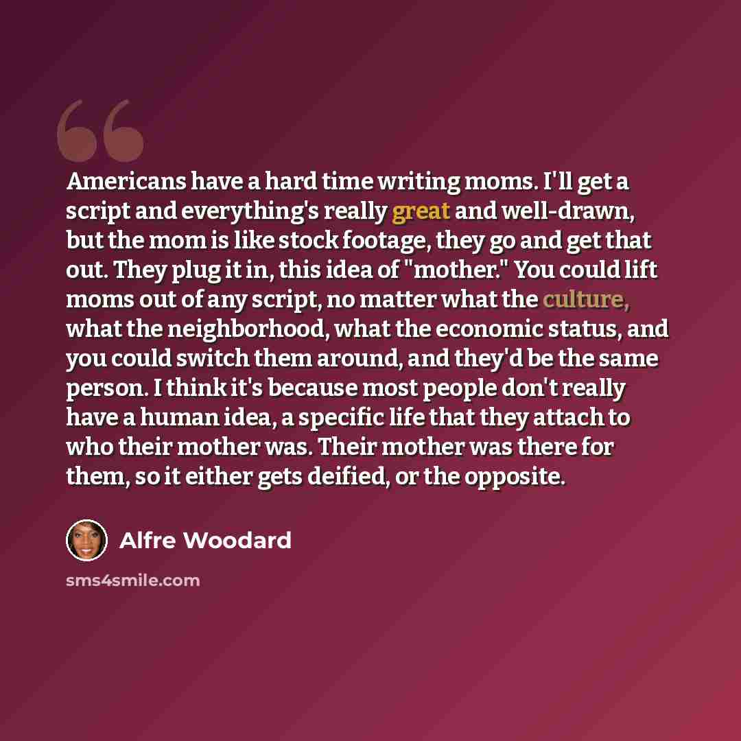 “Americans have a hard time writing moms. I'll get a script and everything's really great and well-drawn, but the mom is like stock footage, they go and get that out. They plug it in, this idea of "mother." You could lift moms out of any script, no matter what the culture, what the neighborhood…” quote by Alfre Woodard