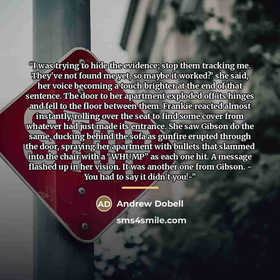 “I was trying to hide the evidence; stop them tracking me. They’ve not found me yet, so maybe it worked?’ she said, her voice becoming a touch brighter at the end of that sentence. The door to her apartment exploded off its hinges and fell to the floor between them. Frankie reacted almost…” quote by Andrew Dobell