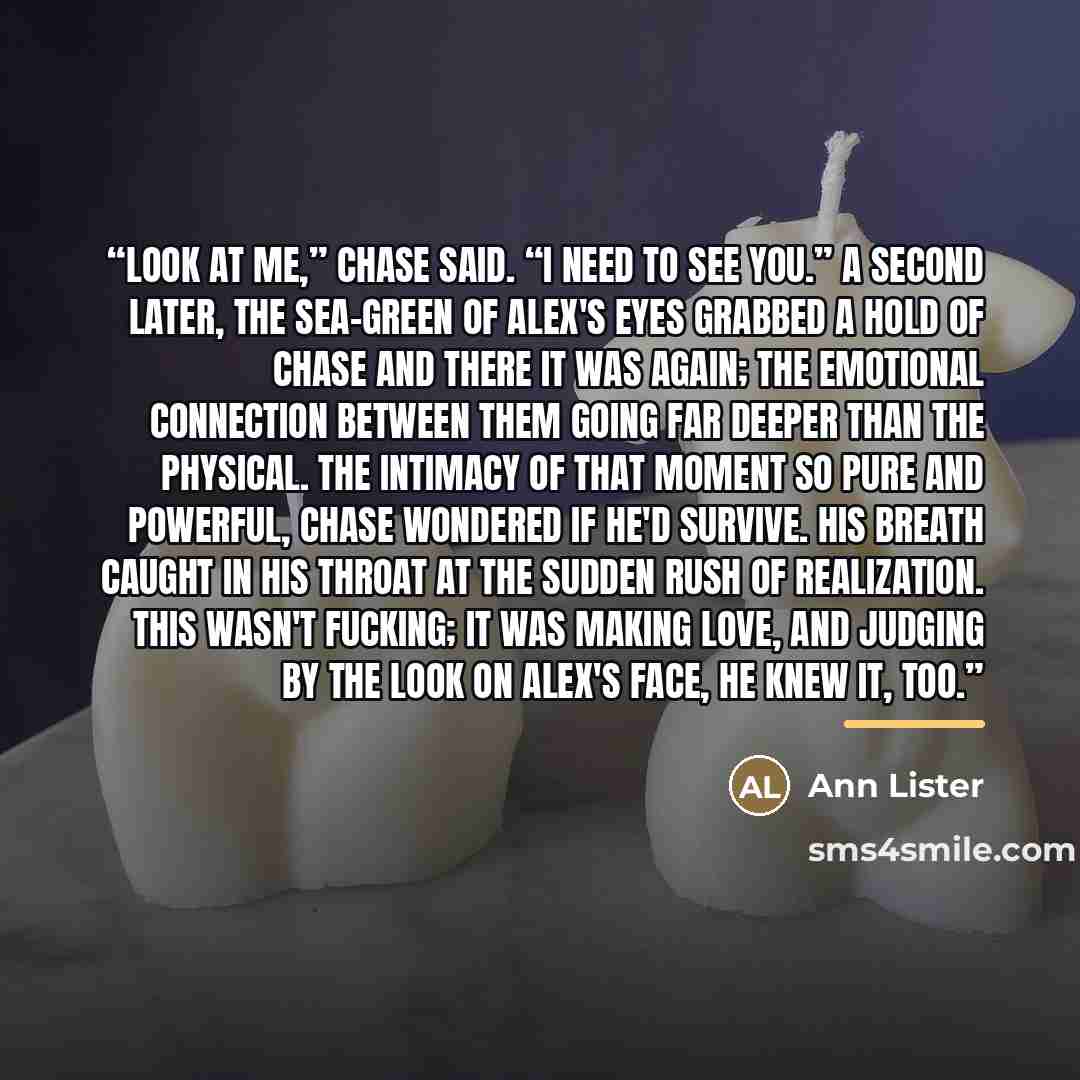 “Look at me,” Chase said. “I need to see you.” A second later, the sea-green of Alex's eyes grabbed a hold of Chase and there it was again; the emotional connection between them going far deeper than the physical. The intimacy of that moment so pure and powerful, Chase wondered if he'd survive. His…” quote by Ann Lister