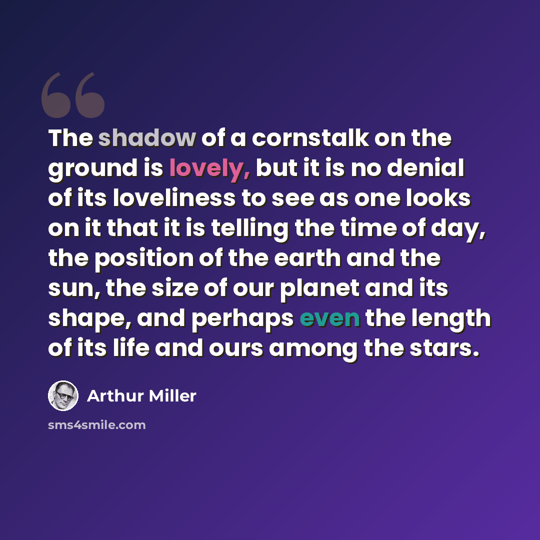 “The shadow of a cornstalk on the ground is lovely, but it is no denial of its loveliness to see as one looks on it that it is telling the time of day, the position of the earth and the sun, the size of our planet and its shape, and perhaps even the length of its life and ours among the stars.” quote by Arthur Miller