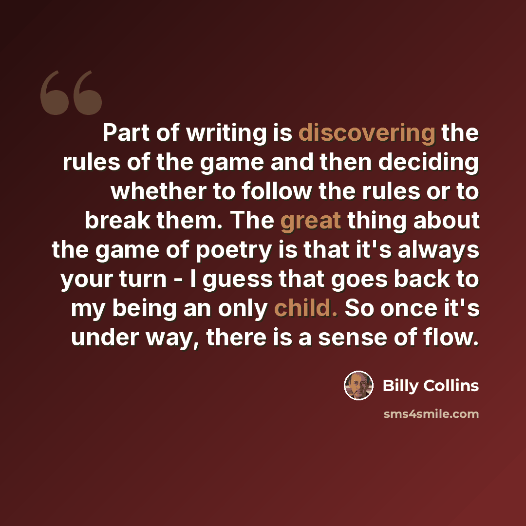 “Part of writing is discovering the rules of the game and then deciding whether to follow the rules or to break them. The great thing about the game of poetry is that it's always your turn - I guess that goes back to my being an only child. So once it's under way, there is a sense of flow.” quote by Billy Collins