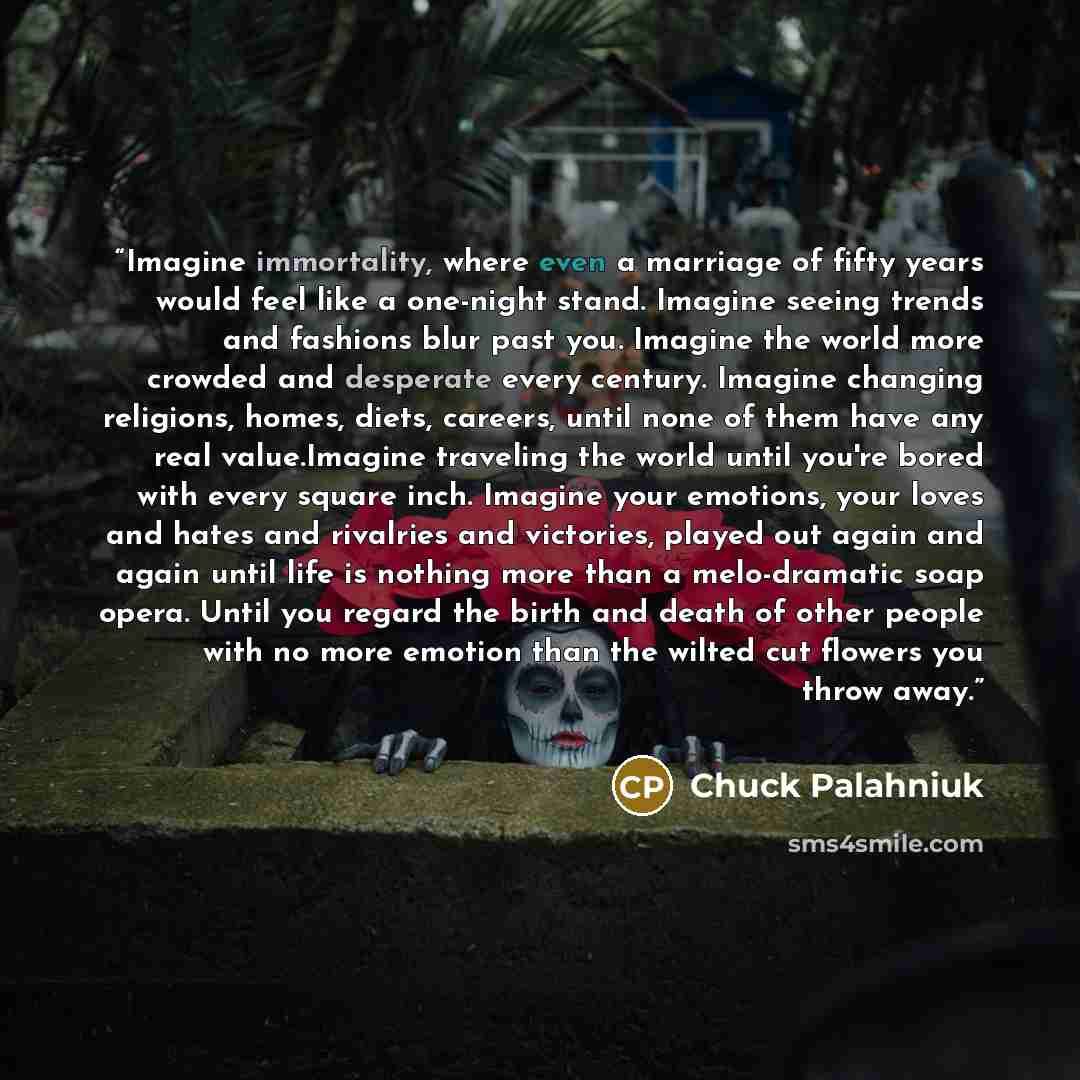 “Imagine immortality, where even a marriage of fifty years would feel like a one-night stand. Imagine seeing trends and fashions blur past you. Imagine the world more crowded and desperate every century. Imagine changing religions, homes, diets, careers, until none of them have any real…” quote by Chuck Palahniuk