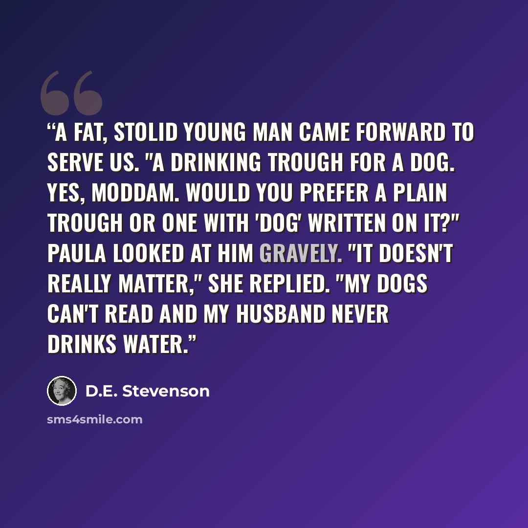 “A fat, stolid young man came forward to serve us. "A drinking trough for a dog. Yes, Moddam. Would you prefer a plain trough or one with 'dog' written on it?" Paula looked at him gravely. "It doesn't really matter," she replied. "My dogs can't read and my husband never drinks water.” quote by D.E. Stevenson
