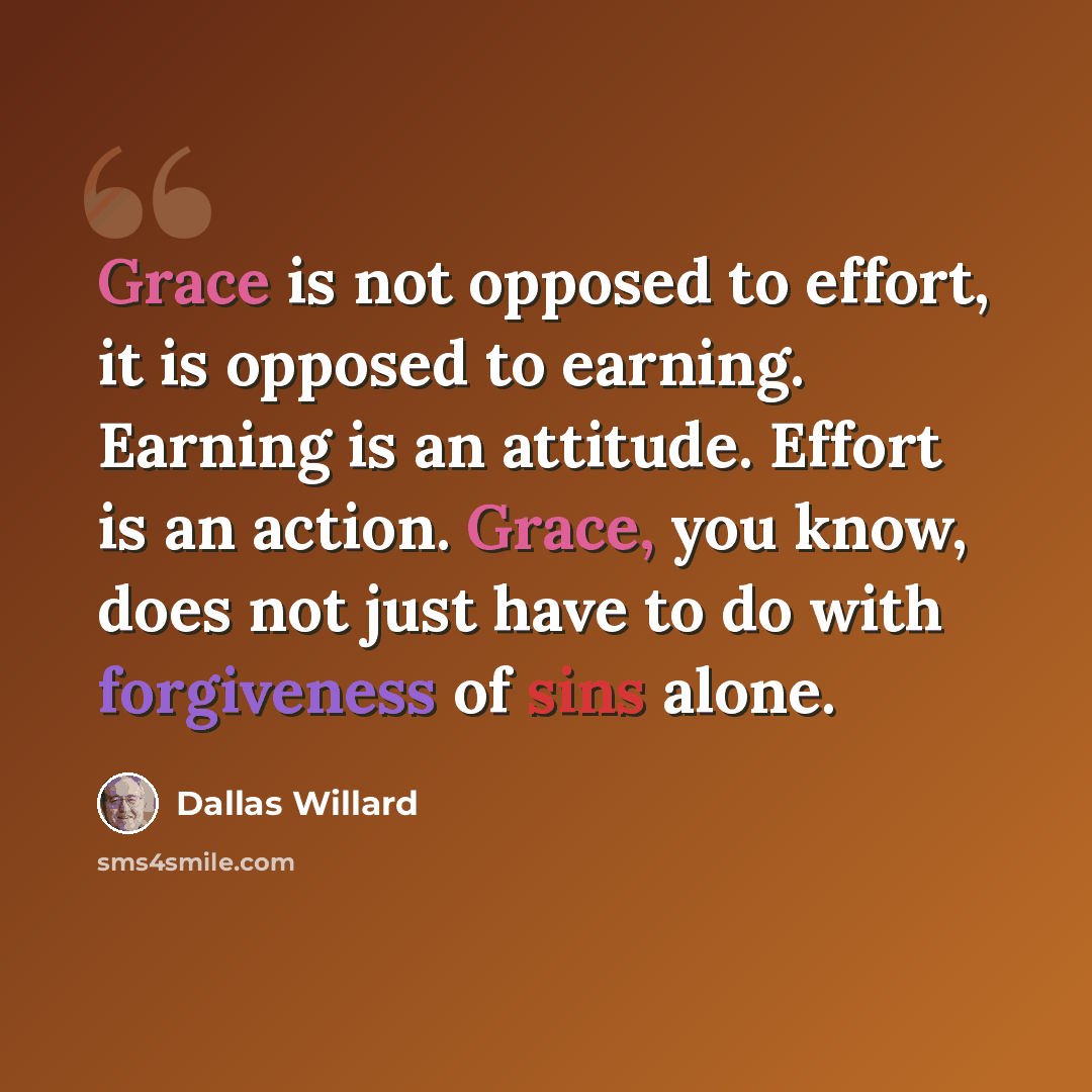 “Grace is not opposed to effort, it is opposed to earning. Earning is an attitude. Effort is an action. Grace, you know, does not just have to do with forgiveness of sins alone.” quote by Dallas Willard
