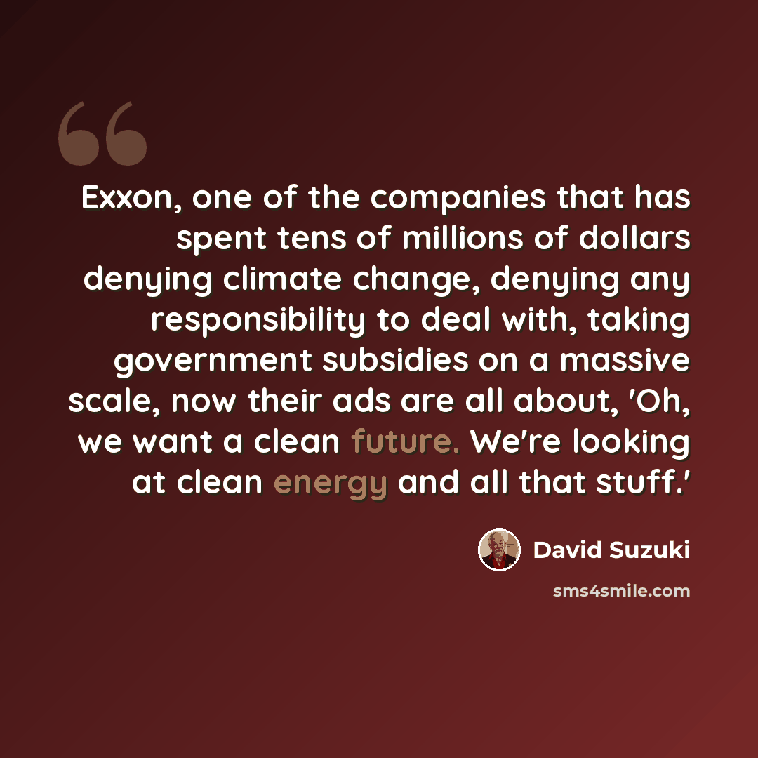 “Exxon, one of the companies that has spent tens of millions of dollars denying climate change, denying any responsibility to deal with, taking government subsidies on a massive scale, now their ads are all about, 'Oh, we want a clean future. We're looking at clean energy and all that stuff.'” quote by David Suzuki