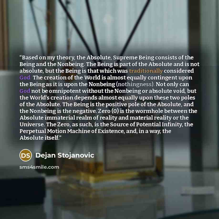 “Based on my theory, the Absolute, Supreme Being consists of the Being and the Nonbeing. The Being is part of the Absolute and is not absolute, but the Being is that which was traditionally considered God. The creation of the World is almost equally contingent upon the Being as it is upon the…” quote by Dejan Stojanovic
