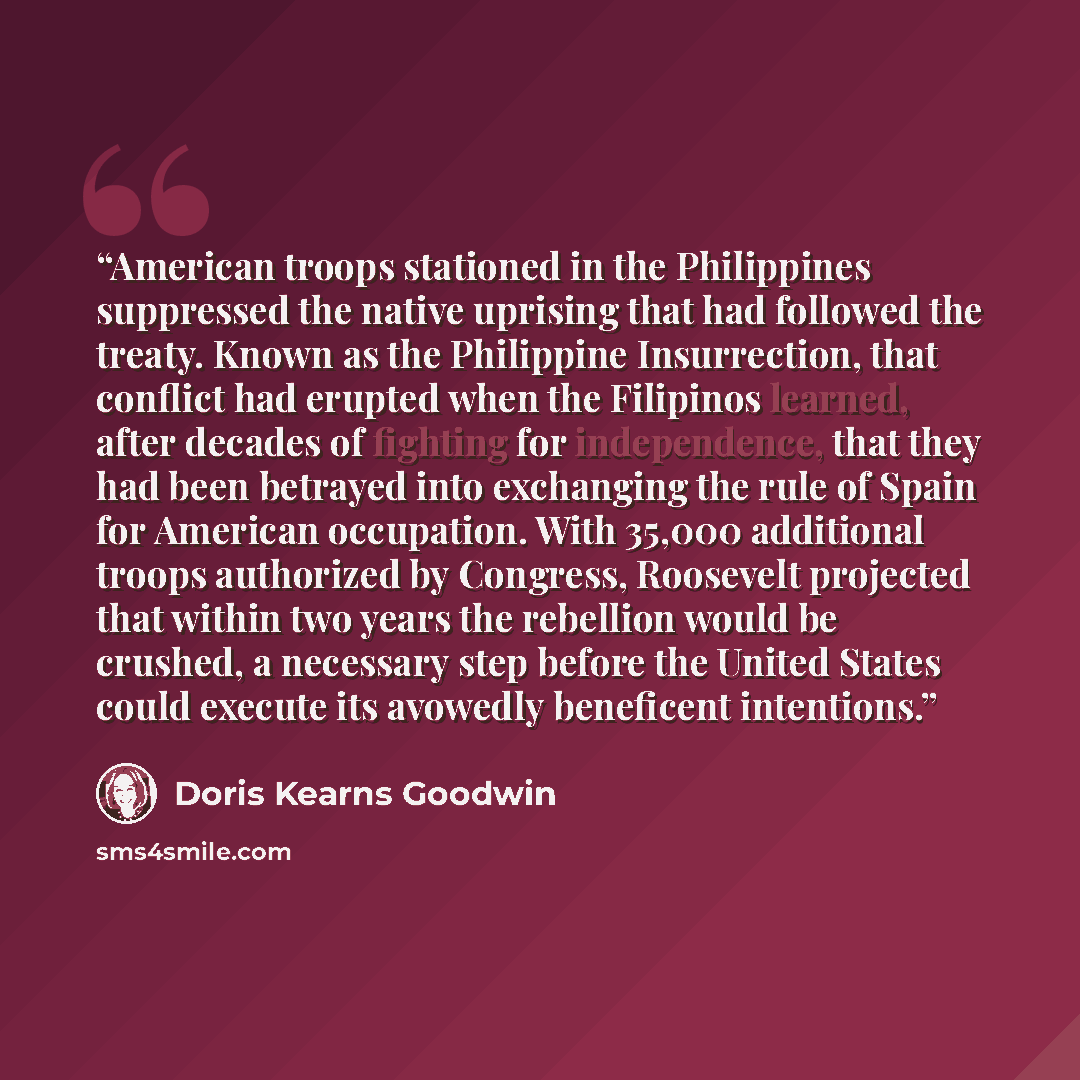 “American troops stationed in the Philippines suppressed the native uprising that had followed the treaty. Known as the Philippine Insurrection, that conflict had erupted when the Filipinos learned, after decades of fighting for independence, that they had been betrayed into exchanging the rule of…” quote by Doris Kearns Goodwin