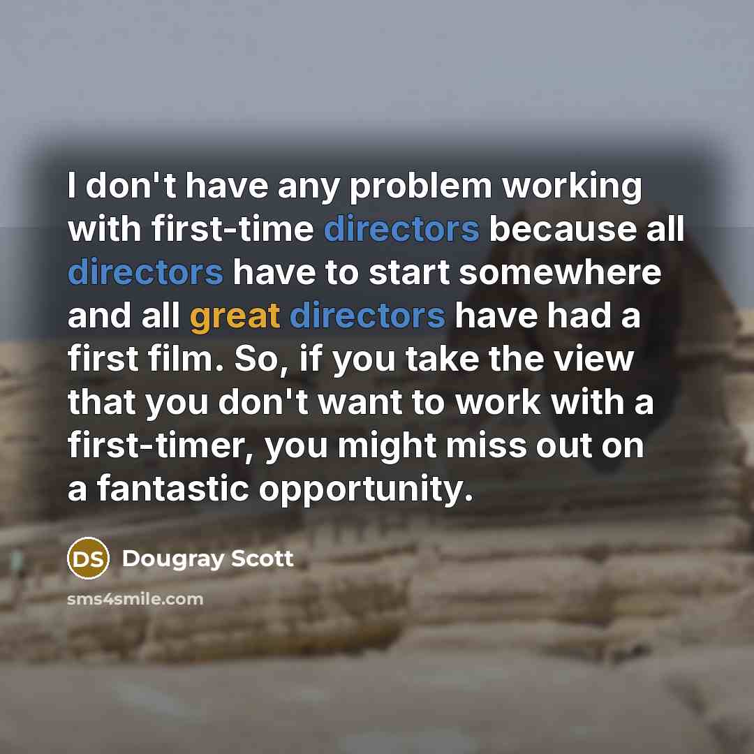 “I don't have any problem working with first-time directors because all directors have to start somewhere and all great directors have had a first film. So, if you take the view that you don't want to work with a first-timer, you might miss out on a fantastic opportunity.” quote by Dougray Scott