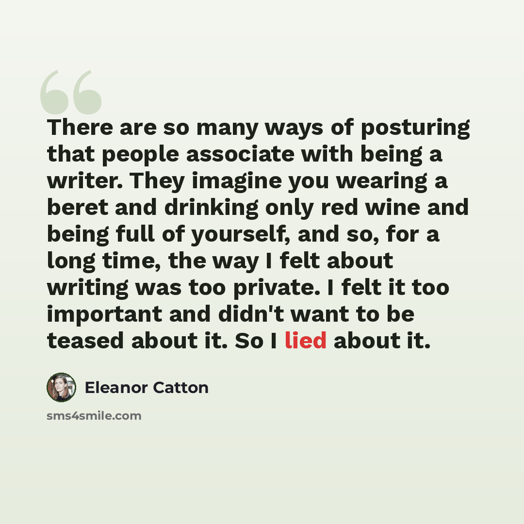 “There are so many ways of posturing that people associate with being a writer. They imagine you wearing a beret and drinking only red wine and being full of yourself, and so, for a long time, the way I felt about writing was too private. I felt it too important and didn't want to be teased about…” quote by Eleanor Catton