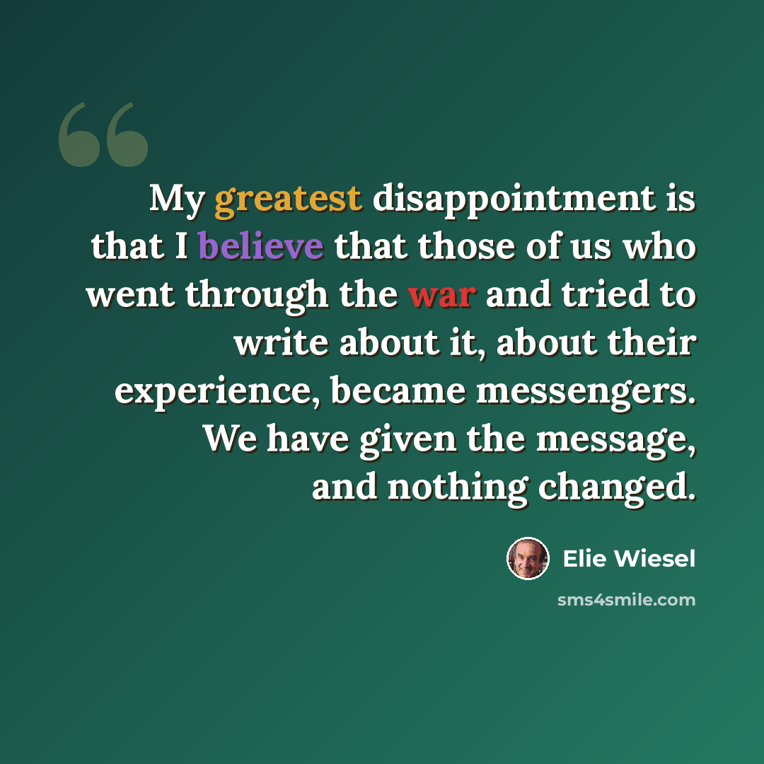 “My greatest disappointment is that I believe that those of us who went through the war and tried to write about it, about their experience, became messengers. We have given the message, and nothing changed.” quote by Elie Wiesel