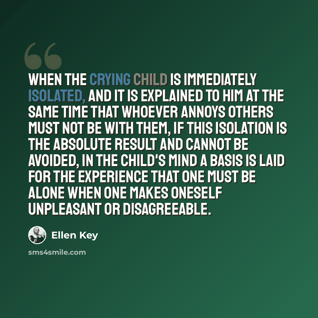 “When the crying child is immediately isolated, and it is explained to him at the same time that whoever annoys others must not be with them, if this isolation is the absolute result and cannot be avoided, in the child's mind a basis is laid for the experience that one must be alone when one makes…” quote by Ellen Key